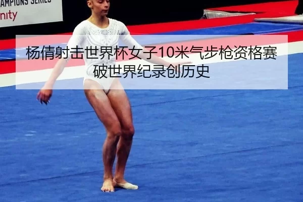 杨倩射击世界杯女子10米气步枪资格赛破世界纪录创历史
