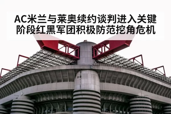 AC米兰与莱奥续约谈判进入关键阶段红黑军团积极防范挖角危机