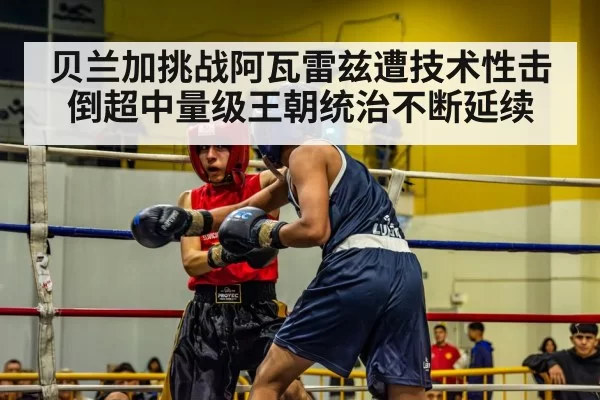 贝兰加挑战阿瓦雷兹遭技术性击倒超中量级王朝统治不断延续