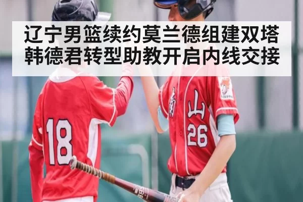 辽宁男篮续约莫兰德组建双塔韩德君转型助教开启内线交接