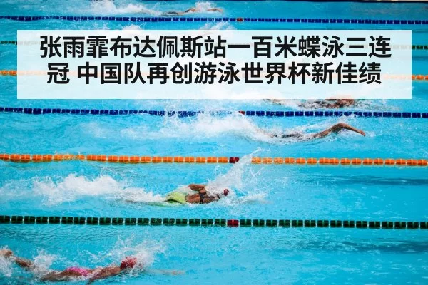 张雨霏布达佩斯站一百米蝶泳三连冠 中国队再创游泳世界杯新佳绩