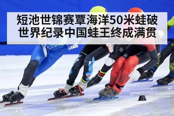 短池世锦赛覃海洋50米蛙破世界纪录中国蛙王终成满贯