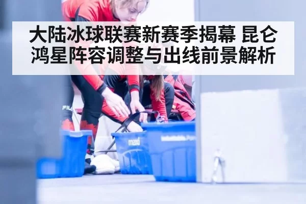 大陆冰球联赛新赛季揭幕 昆仑鸿星阵容调整与出线前景解析